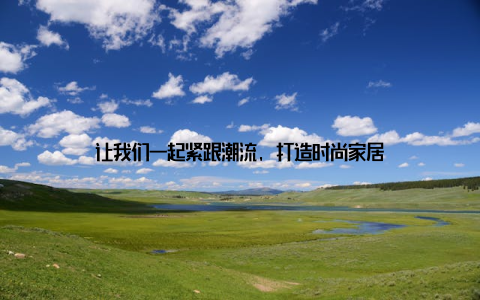 让我们一起紧跟潮流, 打造时尚家居